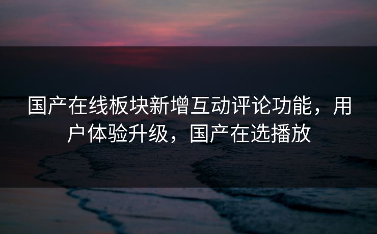 国产在线板块新增互动评论功能，用户体验升级，国产在选播放