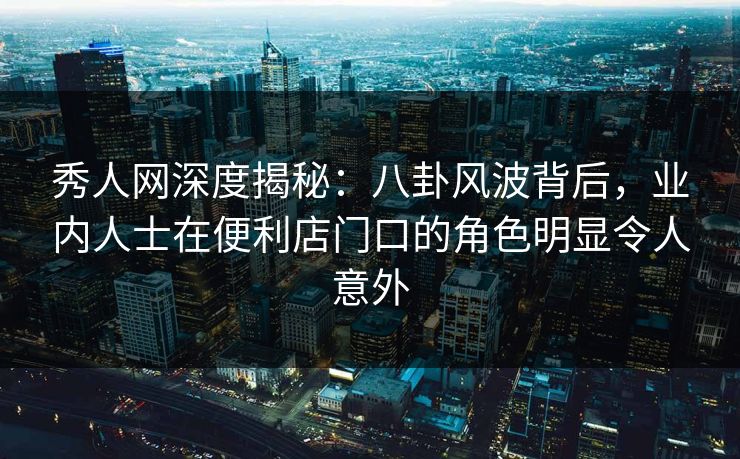 秀人网深度揭秘：八卦风波背后，业内人士在便利店门口的角色明显令人意外