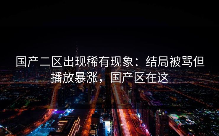 国产二区出现稀有现象：结局被骂但播放暴涨，国产区在这