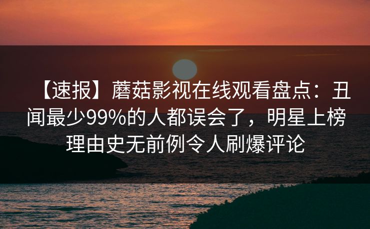 【速报】蘑菇影视在线观看盘点：丑闻最少99%的人都误会了，明星上榜理由史无前例令人刷爆评论