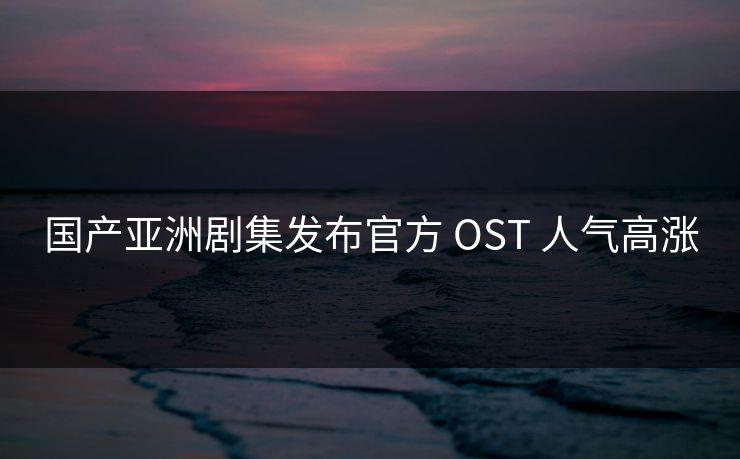 国产亚洲剧集发布官方 OST 人气高涨