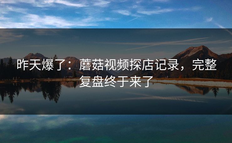 昨天爆了：蘑菇视频探店记录，完整复盘终于来了