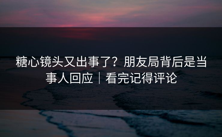 糖心镜头又出事了？朋友局背后是当事人回应｜看完记得评论