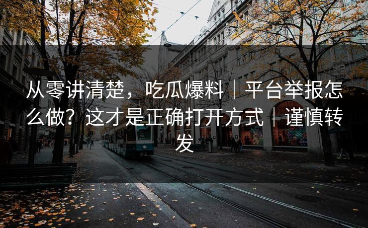 从零讲清楚，吃瓜爆料｜平台举报怎么做？这才是正确打开方式｜谨慎转发