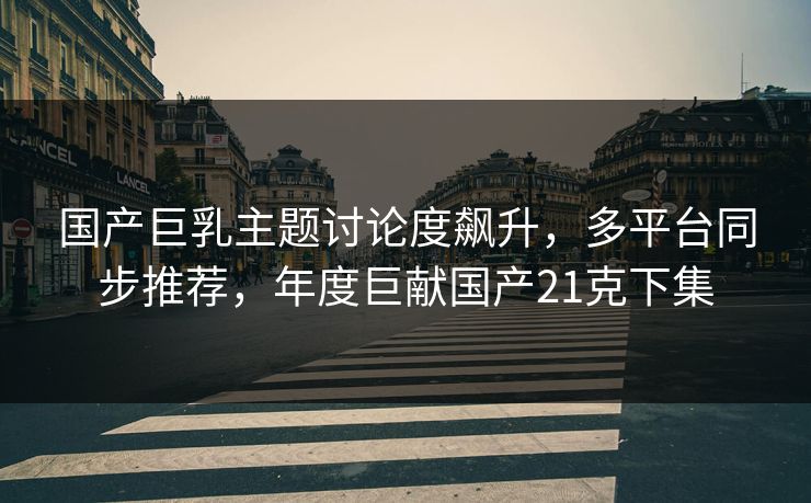 国产巨乳主题讨论度飙升，多平台同步推荐，年度巨献国产21克下集