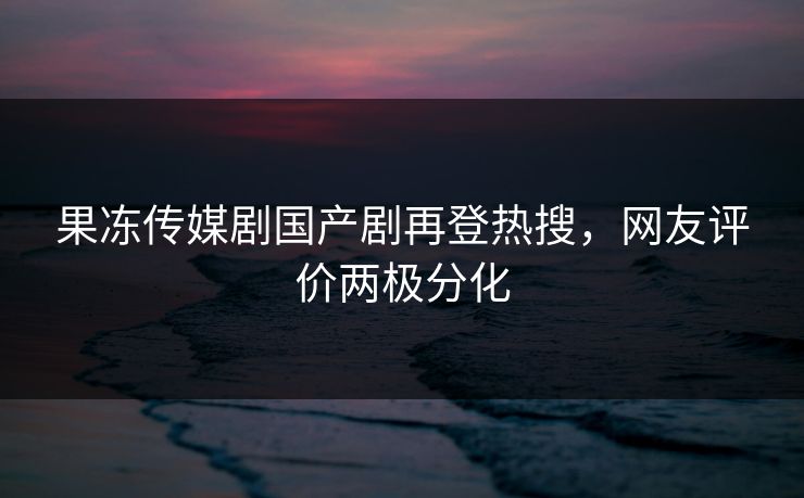 果冻传媒剧国产剧再登热搜，网友评价两极分化