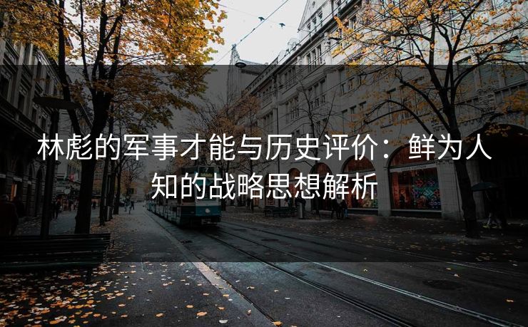 林彪的军事才能与历史评价:鲜为人知的战略思想解析 林彪的军事才能与历史评价:鲜为人知的战略思想解析
