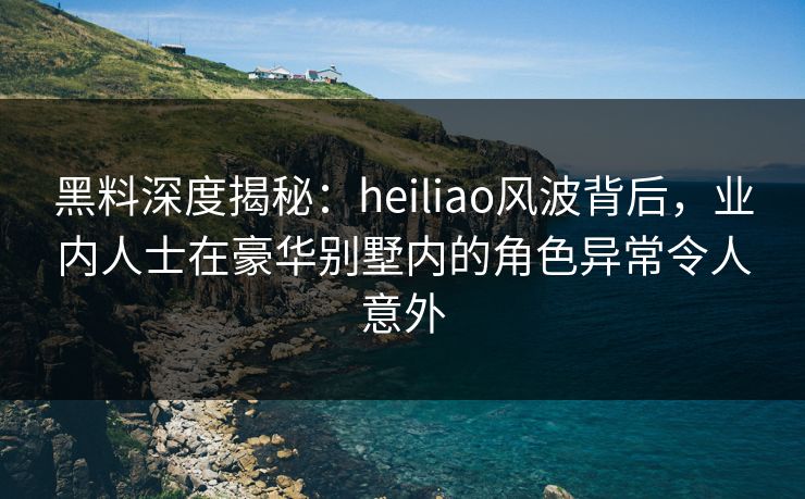 黑料深度揭秘：heiliao风波背后，业内人士在豪华别墅内的角色异常令人意外