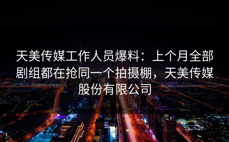 天美传媒工作人员爆料：上个月全部剧组都在抢同一个拍摄棚，天美传媒股份有限公司