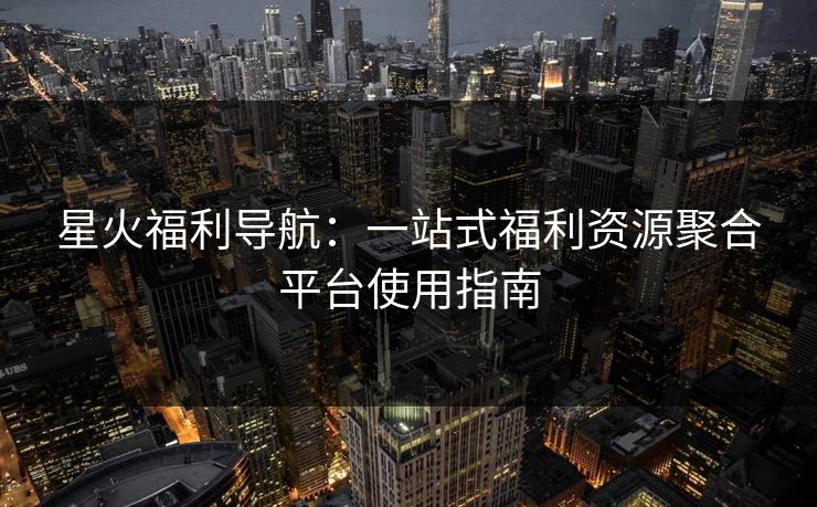 星火福利导航：一站式福利资源聚合平台使用指南