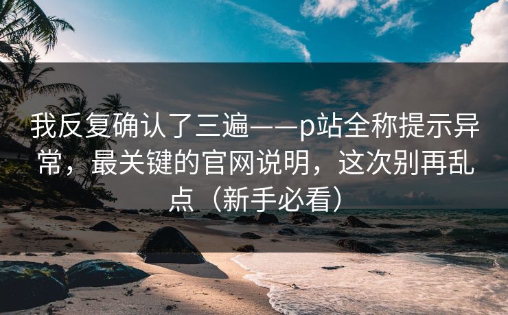 我反复确认了三遍——p站全称提示异常，最关键的官网说明，这次别再乱点（新手必看）