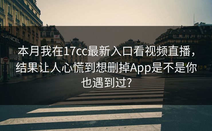 本月我在17cc最新入口看视频直播，结果让人心慌到想删掉App是不是你也遇到过?
