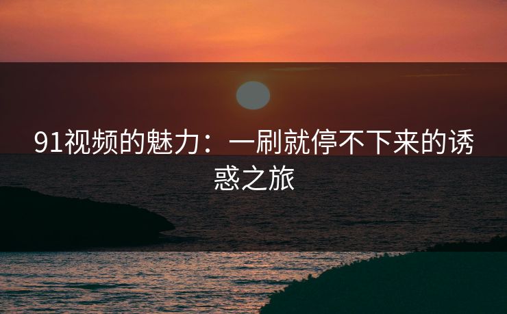 91视频的魅力：一刷就停不下来的诱惑之旅