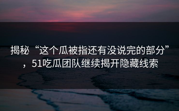 揭秘“这个瓜被指还有没说完的部分”，51吃瓜团队继续揭开隐藏线索